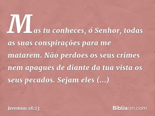 Mas tu conheces, ó Senhor,
todas as suas conspirações
para me matarem.
Não perdoes os seus crimes
nem apagues de diante da tua vista
os seus pecados.
Sejam eles