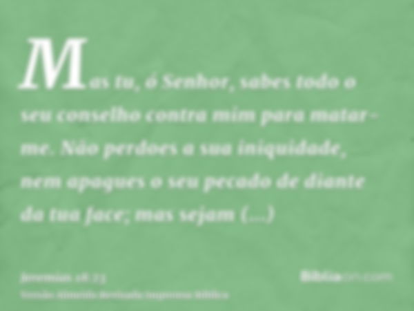 Mas tu, ó Senhor, sabes todo o seu conselho contra mim para matar-me. Não perdoes a sua iniquidade, nem apagues o seu pecado de diante da tua face; mas sejam tr