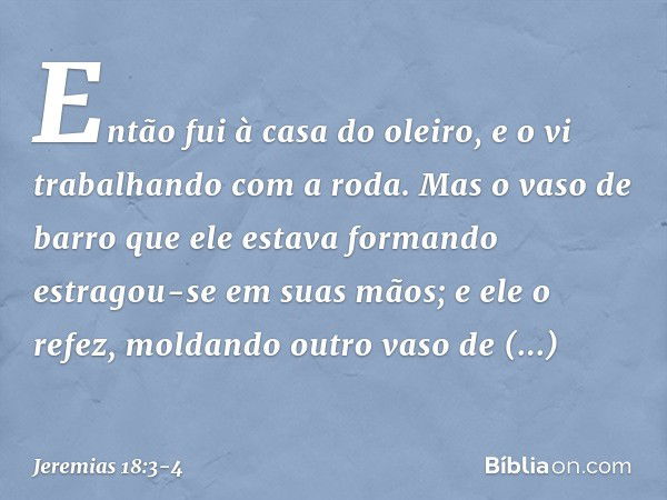 Então fui à casa do oleiro, e o vi trabalhando com a roda. Mas o vaso de barro que ele estava formando estragou-se em suas mãos; e ele o refez, moldan­do outro 