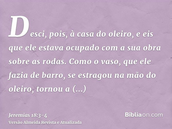 Desci, pois, à casa do oleiro, e eis que ele estava ocupado com a sua obra sobre as rodas.Como o vaso, que ele fazia de barro, se estragou na mão do oleiro, tor