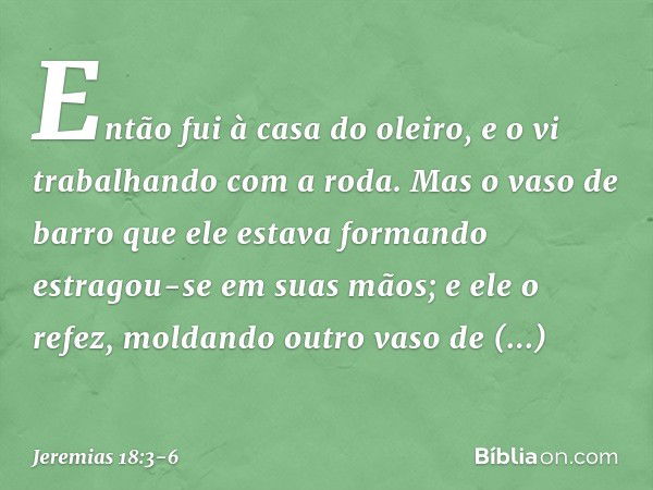 Então fui à casa do oleiro, e o vi trabalhando com a roda. Mas o vaso de barro que ele estava formando estragou-se em suas mãos; e ele o refez, moldan­do outro 