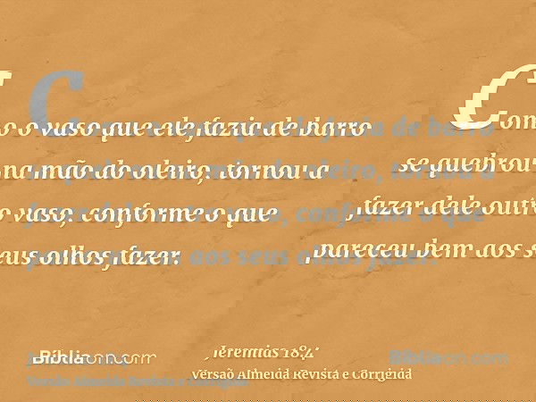 Como o vaso que ele fazia de barro se quebrou na mão do oleiro, tornou a fazer dele outro vaso, conforme o que pareceu bem aos seus olhos fazer.