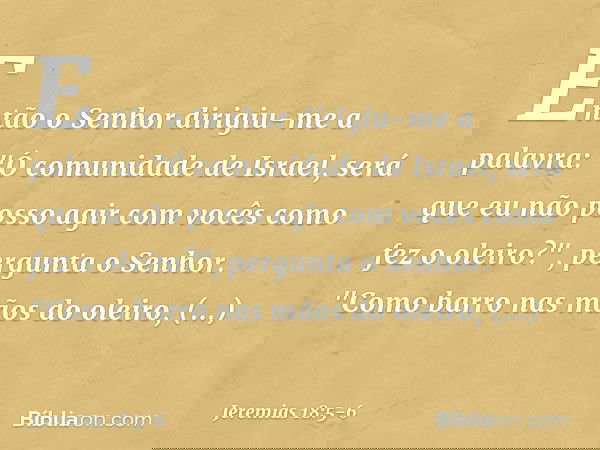 Então o Senhor dirigiu-me a palavra: "Ó comunidade de Israel, será que eu não posso agir com vocês como fez o oleiro?", pergunta o Senhor. "Como barro nas mãos
