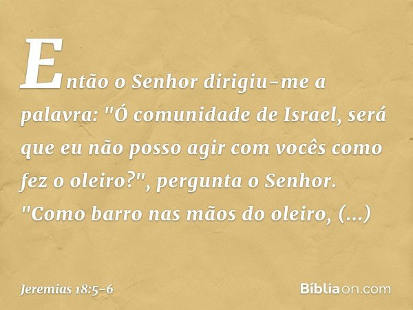 Então o Senhor dirigiu-me a palavra: "Ó comunidade de Israel, será que eu não posso agir com vocês como fez o oleiro?", pergunta o Senhor. "Como barro nas mãos 