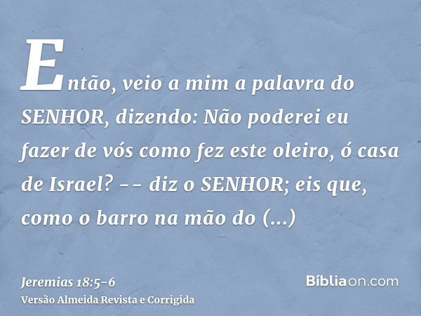 Então, veio a mim a palavra do SENHOR, dizendo:Não poderei eu fazer de vós como fez este oleiro, ó casa de Israel? -- diz o SENHOR; eis que, como o barro na mão