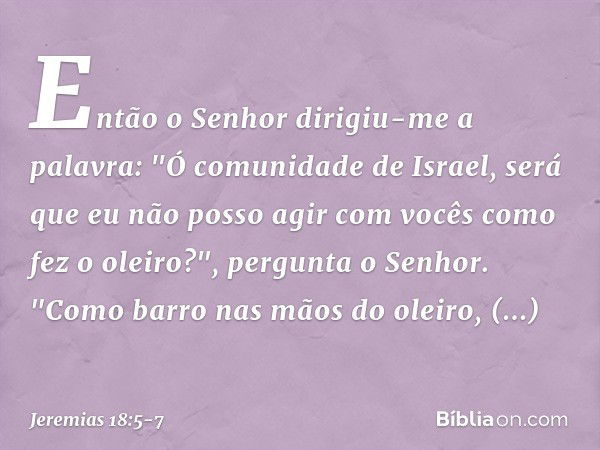 Então o Senhor dirigiu-me a palavra: "Ó comunidade de Israel, será que eu não posso agir com vocês como fez o oleiro?", pergunta o Senhor. "Como barro nas mãos 