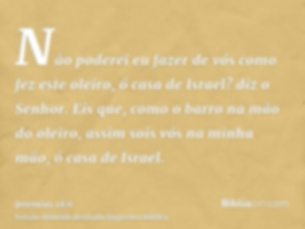 Não poderei eu fazer de vós como fez este oleiro, ó casa de Israel? diz o Senhor. Eis que, como o barro na mão do oleiro, assim sois vós na minha mão, ó casa de