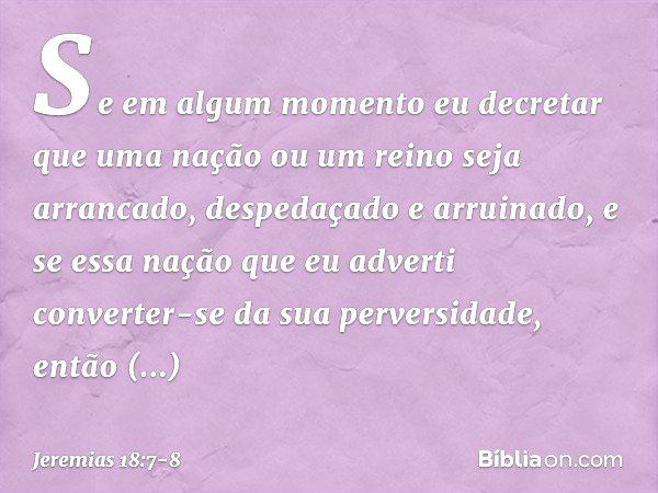 Se em algum momento eu decretar que uma nação ou um reino seja arrancado, despeda­çado e arruinado, e se essa nação que eu adverti converter-se da sua perversid