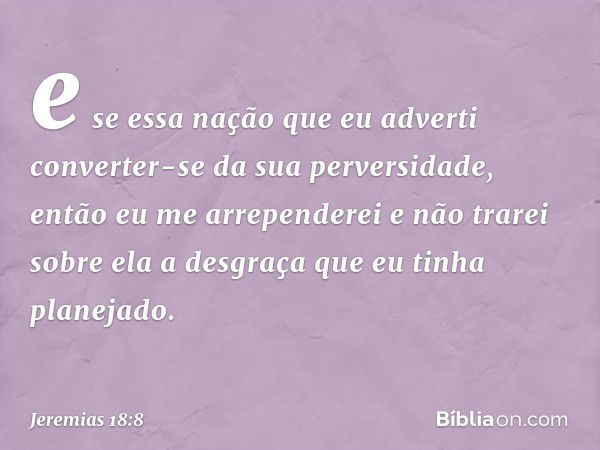 e se essa nação que eu adverti converter-se da sua perversidade, então eu me arrependerei e não trarei sobre ela a desgraça que eu tinha planejado. -- Jeremias 