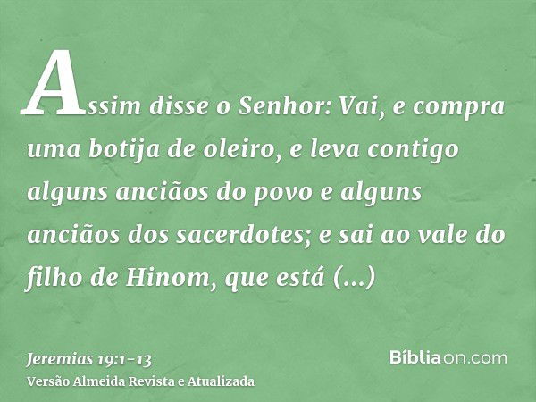 Assim disse o Senhor: Vai, e compra uma botija de oleiro, e leva contigo alguns anciãos do povo e alguns anciãos dos sacerdotes;e sai ao vale do filho de Hinom,