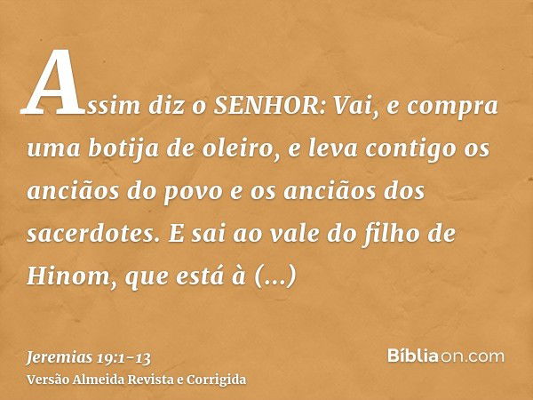 Assim diz o SENHOR: Vai, e compra uma botija de oleiro, e leva contigo os anciãos do povo e os anciãos dos sacerdotes.E sai ao vale do filho de Hinom, que está 