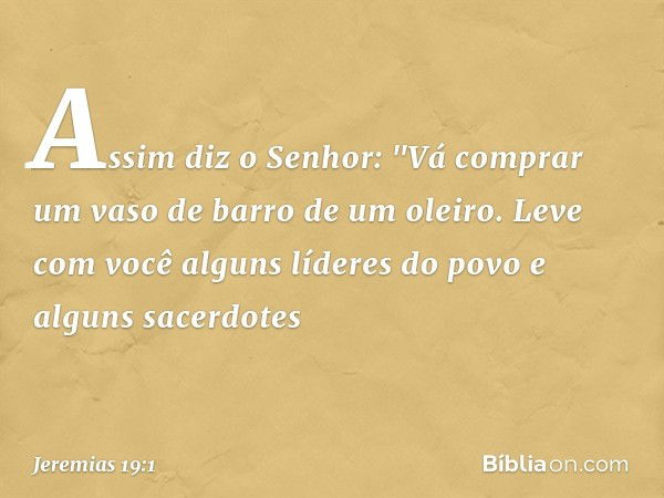 Assim diz o Senhor: "Vá comprar um vaso de barro de um oleiro. Leve com você alguns líderes do povo e alguns sacerdotes -- Jeremias 19:1