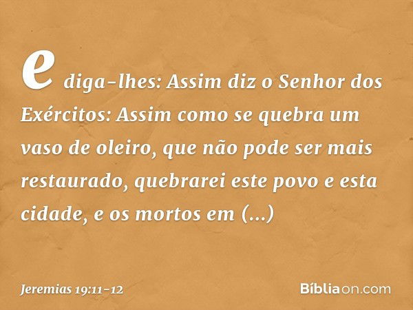 e diga-lhes: Assim diz o Senhor dos Exércitos: Assim como se quebra um vaso de oleiro, que não pode ser mais restaurado, quebrarei este povo e esta cidade, e os