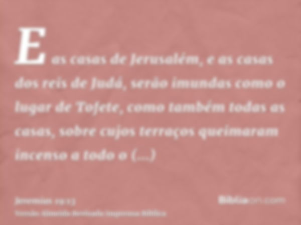 E as casas de Jerusalém, e as casas dos reis de Judá, serão imundas como o lugar de Tofete, como também todas as casas, sobre cujos terraços queimaram incenso a