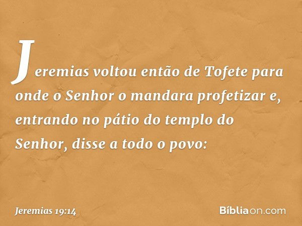 Jeremias voltou então de Tofete para onde o Senhor o mandara profetizar e, entran­do no pátio do templo do Senhor, disse a todo o povo: -- Jeremias 19:14