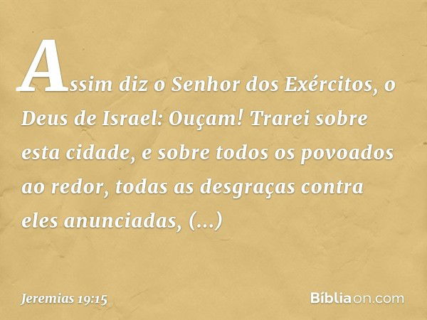 "Assim diz o Senhor dos Exércitos, o Deus de Israel: 'Ouçam! Trarei sobre esta cidade, e sobre todos os povoados ao redor, todas as desgraças contra eles anunci