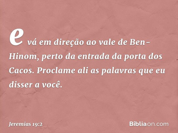 e vá em direção ao vale de Ben-Hinom, perto da entrada da porta dos Cacos. Proclame ali as palavras que eu disser a você. -- Jeremias 19:2