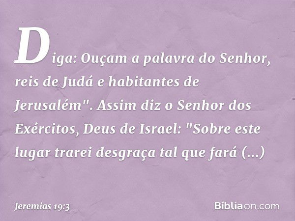 Diga: Ouçam a palavra do Senhor, reis de Judá e habitantes de Jerusalém". Assim diz o Senhor dos Exércitos, Deus de Israel: "Sobre este lugar trarei desgraça ta