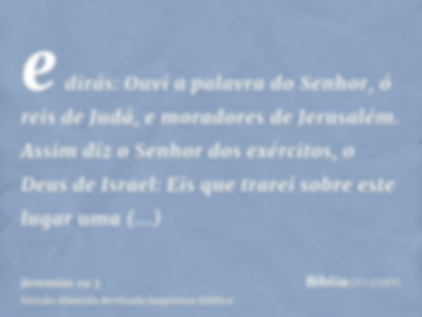 e dirás: Ouvi a palavra do Senhor, ó reis de Judá, e moradores de Jerusalém. Assim diz o Senhor dos exércitos, o Deus de Israel: Eis que trarei sobre este lugar