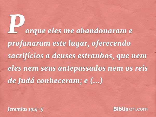 Porque eles me abandonaram e profanaram este lugar, oferecendo sacrifícios a deuses estranhos, que nem eles nem seus ante­passados nem os reis de Judá conhecera