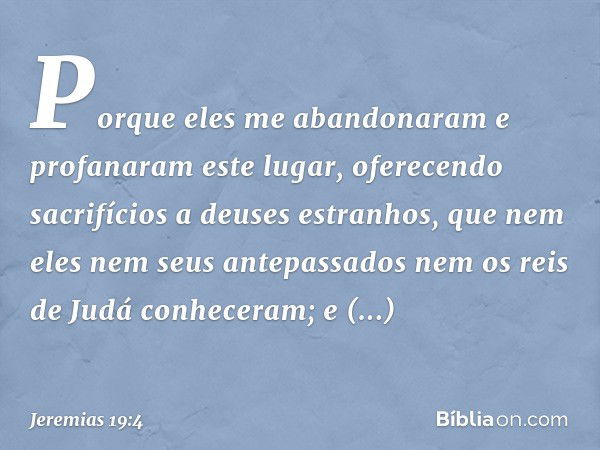 Porque eles me abandonaram e profanaram este lugar, oferecendo sacrifícios a deuses estranhos, que nem eles nem seus ante­passados nem os reis de Judá conhecera