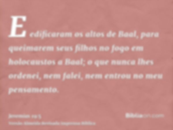 E edificaram os altos de Baal, para queimarem seus filhos no fogo em holocaustos a Baal; o que nunca lhes ordenei, nem falei, nem entrou no meu pensamento.