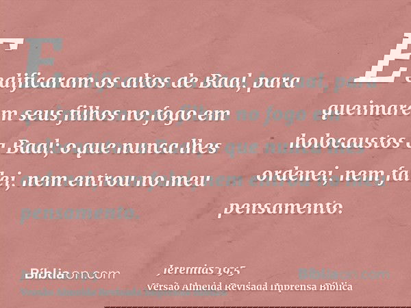 E edificaram os altos de Baal, para queimarem seus filhos no fogo em holocaustos a Baal; o que nunca lhes ordenei, nem falei, nem entrou no meu pensamento.