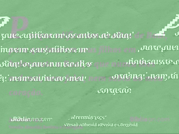 Porque edificaram os altos de Baal, para queimarem seus filhos em holocausto a Baal; o que nunca lhes ordenei, nem falei, nem subiu ao meu coração.