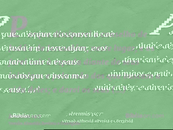 Porque dissiparei o conselho de Judá e de Jerusalém, neste lugar, e os farei cair à espada diante de seus inimigos e pela mão dos que buscam a vida deles; e dar