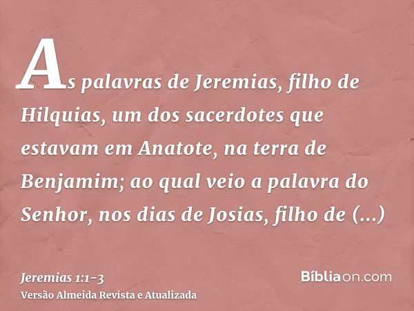 As palavras de Jeremias, filho de Hilquias, um dos sacerdotes que estavam em Anatote, na terra de Benjamim;ao qual veio a palavra do Senhor, nos dias de Josias,