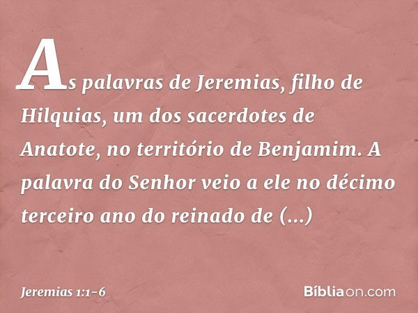 As palavras de Jeremias, filho de Hilquias, um dos sacerdotes de Anatote, no território de Benjamim. A palavra do Senhor veio a ele no décimo terceiro ano do re