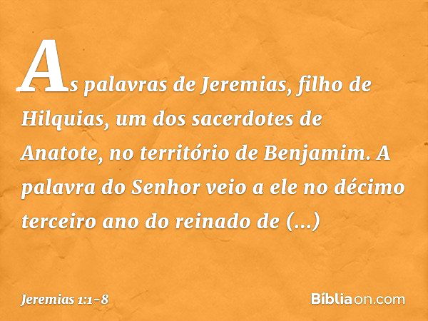 As palavras de Jeremias, filho de Hilquias, um dos sacerdotes de Anatote, no território de Benjamim. A palavra do Senhor veio a ele no décimo terceiro ano do re