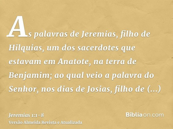 As palavras de Jeremias, filho de Hilquias, um dos sacerdotes que estavam em Anatote, na terra de Benjamim;ao qual veio a palavra do Senhor, nos dias de Josias,