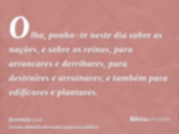 Olha, ponho-te neste dia sobre as nações, e sobre os reinos, para arrancares e derribares, para destruíres e arruinares; e também para edificares e plantares.