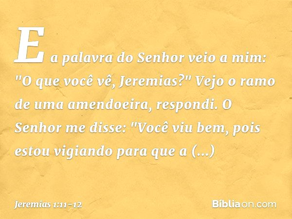 E a palavra do Senhor veio a mim: "O que você vê, Jeremias?" Vejo o ramo de uma amendoeira, respondi. O Senhor me disse: "Você viu bem, pois estou vigiando para