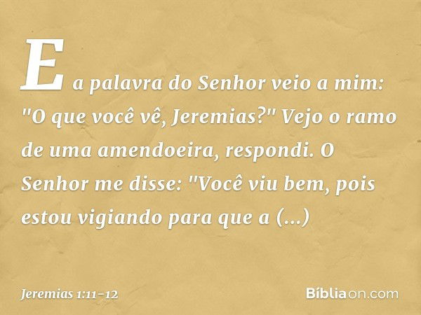 E a palavra do Senhor veio a mim: "O que você vê, Jeremias?" Vejo o ramo de uma amendoeira, respondi. O Senhor me disse: "Você viu bem, pois estou vigiando para