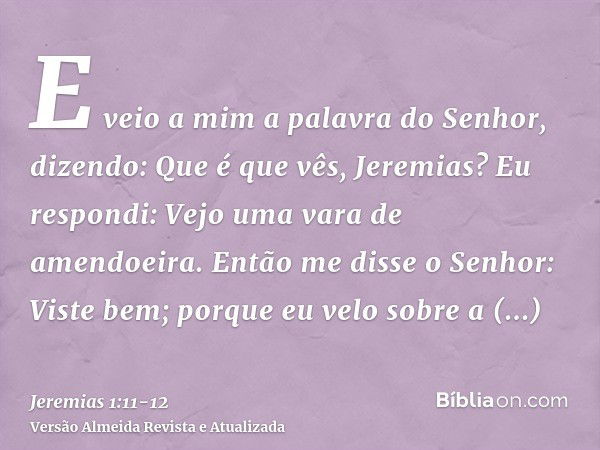 E veio a mim a palavra do Senhor, dizendo: Que é que vês, Jeremias? Eu respondi: Vejo uma vara de amendoeira.Então me disse o Senhor: Viste bem; porque eu velo 