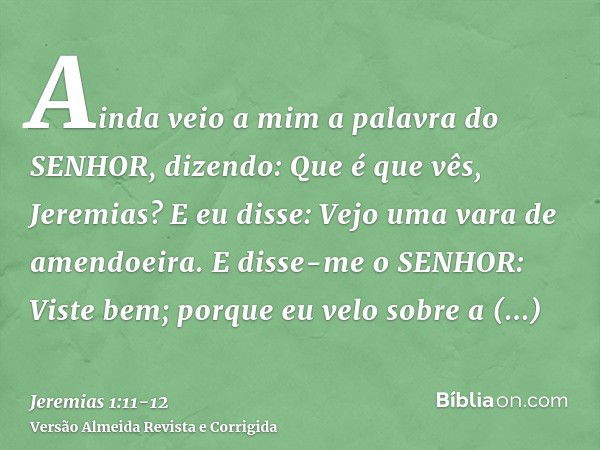 Ainda veio a mim a palavra do SENHOR, dizendo: Que é que vês, Jeremias? E eu disse: Vejo uma vara de amendoeira.E disse-me o SENHOR: Viste bem; porque eu velo s