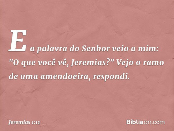 E a palavra do Senhor veio a mim: "O que você vê, Jeremias?" Vejo o ramo de uma amendoeira, respondi. -- Jeremias 1:11