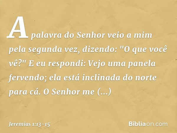 A palavra do Senhor veio a mim pela segunda vez, dizendo: "O que você vê?"
E eu respondi: Vejo uma panela ferven­do; ela está inclinada do norte para cá. O Senh