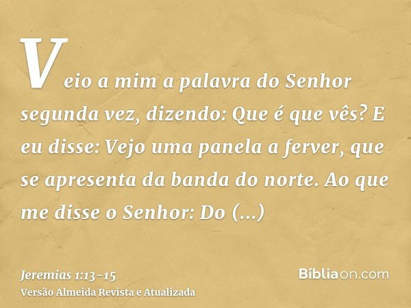 Veio a mim a palavra do Senhor segunda vez, dizendo: Que é que vês? E eu disse: Vejo uma panela a ferver, que se apresenta da banda do norte.Ao que me disse o S