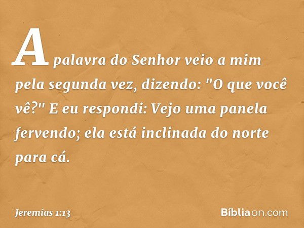 A palavra do Senhor veio a mim pela segunda vez, dizendo: "O que você vê?"
E eu respondi: Vejo uma panela ferven­do; ela está inclinada do norte para cá. -- Jer