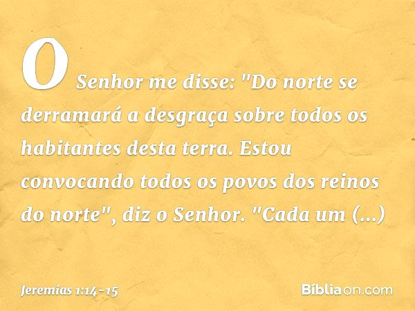 O Senhor me disse: "Do norte se derramará a desgraça sobre todos os habitantes desta terra. Estou convocando todos os povos dos reinos do norte", diz o Senhor.
