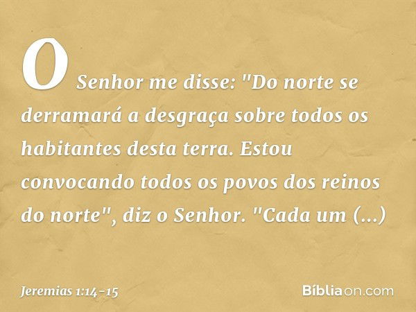 O Senhor me disse: "Do norte se derramará a desgraça sobre todos os habitantes desta terra. Estou convocando todos os povos dos reinos do norte", diz o Senhor.
