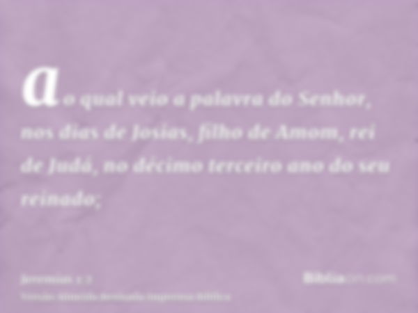 ao qual veio a palavra do Senhor, nos dias de Josias, filho de Amom, rei de Judá, no décimo terceiro ano do seu reinado;