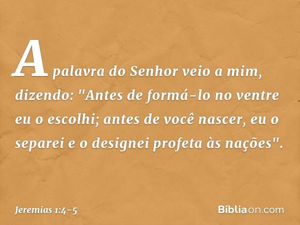 A palavra do Senhor veio a mim, dizendo: "Antes de formá-lo no ventre
eu o escolhi;
antes de você nascer, eu o separei
e o designei profeta às nações". -- Jerem