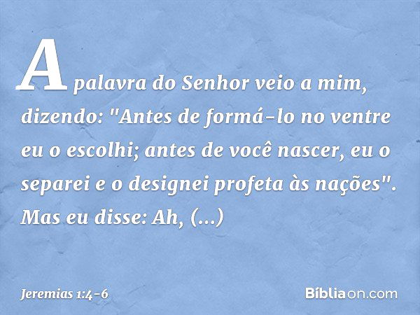 A palavra do Senhor veio a mim, dizendo: "Antes de formá-lo no ventre
eu o escolhi;
antes de você nascer, eu o separei
e o designei profeta às nações". Mas eu d