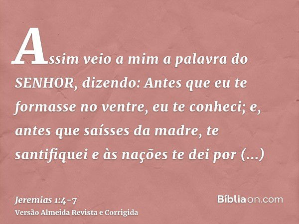 Assim veio a mim a palavra do SENHOR, dizendo:Antes que eu te formasse no ventre, eu te conheci; e, antes que saísses da madre, te santifiquei e às nações te de