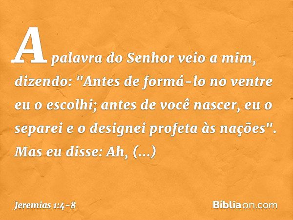 A palavra do Senhor veio a mim, dizendo: "Antes de formá-lo no ventre
eu o escolhi;
antes de você nascer, eu o separei
e o designei profeta às nações". Mas eu d