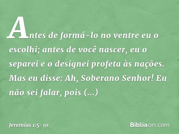 "Antes de formá-lo no ventre
eu o escolhi;
antes de você nascer, eu o separei
e o designei profeta às nações". Mas eu disse: Ah, Soberano Senhor! Eu não sei fal